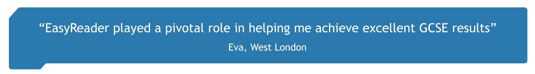 "EasyReader played a pivotal role in helping me achieve excellent GCSE results" Eva, student and EasyReader user, London