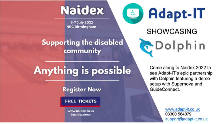 Naidex. 6-7 July 2022, NEC Birmingham. Supporting the disabled community. Anything is possible. Adapt-IT showcasing Dolphin. Come along to Naidex 2022 to see Adapt-IT's epic partnership with Dolphin featuring a demo setup with SuperNova and GuideConnect.